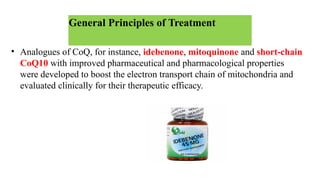 General Principles of Treatment
• Analogues of CoQ, for instance, idebenone, mitoquinone and short-chain
CoQ10 with improved pharmaceutical and pharmacological properties
were developed to boost the electron transport chain of mitochondria and
evaluated clinically for their therapeutic efficacy.
 