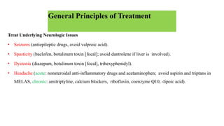 General Principles of Treatment
Treat Underlying Neurologic Issues
• Seizures (antiepileptic drugs, avoid valproic acid).
• Spasticity (baclofen, botulinum toxin [focal]; avoid dantrolene if liver is involved).
• Dystonia (diazepam, botulinum toxin [focal], trihexyphenidyl).
• Headache (acute: nonsteroidal anti-inflammatory drugs and acetaminophen; avoid aspirin and triptans in
MELAS, chronic: amitriptyline, calcium blockers, riboflavin, coenzyme Q10, -lipoic acid).
 