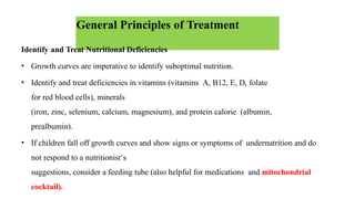 General Principles of Treatment
Identify and Treat Nutritional Deficiencies
• Growth curves are imperative to identify suboptimal nutrition.
• Identify and treat deficiencies in vitamins (vitamins A, B12, E, D, folate
for red blood cells), minerals
(iron, zinc, selenium, calcium, magnesium), and protein calorie (albumin,
prealbumin).
• If children fall off growth curves and show signs or symptoms of undernutrition and do
not respond to a nutritionist‘s
suggestions, consider a feeding tube (also helpful for medications and mitochondrial
cocktail).
 