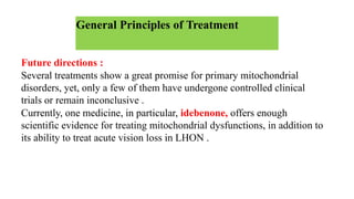 General Principles of Treatment
Future directions :
Several treatments show a great promise for primary mitochondrial
disorders, yet, only a few of them have undergone controlled clinical
trials or remain inconclusive .
Currently, one medicine, in particular, idebenone, offers enough
scientific evidence for treating mitochondrial dysfunctions, in addition to
its ability to treat acute vision loss in LHON .
 