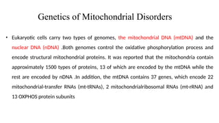 Genetics of Mitochondrial Disorders
• Eukaryotic cells carry two types of genomes, the mitochondrial DNA (mtDNA) and the
nuclear DNA (nDNA) .Both genomes control the oxidative phosphorylation process and
encode structural mitochondrial proteins. It was reported that the mitochondria contain
approximately 1500 types of proteins, 13 of which are encoded by the mtDNA while the
rest are encoded by nDNA .In addition, the mtDNA contains 37 genes, which encode 22
mitochondrial-transfer RNAs (mt-tRNAs), 2 mitochondrialribosomal RNAs (mt-rRNA) and
13 OXPHOS protein subunits
 