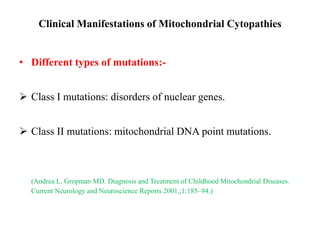 Clinical Manifestations of Mitochondrial Cytopathies
• Different types of mutations:-

 Class I mutations: disorders of nuclear genes.
 Class II mutations: mitochondrial DNA point mutations.

(Andrea L. Gropman MD. Diagnosis and Treatment of Childhood Mitochondrial Diseases.
Current Neurology and Neuroscience Reports 2001,;1:185–94.)

 