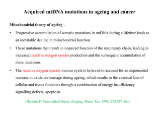 Acquired mtDNA mutations in ageing and cancer
Mitochondrial theory of ageing –
•

Progressive accumulation of somatic mutations in mtDNA during a lifetime leads to
an inevitable decline in mitochondrial function

•

These mutations then result in impaired function of the respiratory chain, leading to
increased reactive oxygen species production and the subsequent accumulation of
more mutations.

•

The reactive oxygen species vicious cycle is believed to account for an exponential
increase in oxidative damage during ageing, which results in the eventual loss of
cellular and tissue functions through a combination of energy insufficiency,
signalling defects, apoptosis.
(Harman D. Free radical theory of aging. Mutat. Res. 1992; 275:257–66.)

 