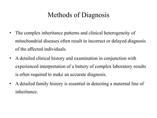 Methods of Diagnosis
• The complex inheritance patterns and clinical heterogeneity of

mitochondrial diseases often result in incorrect or delayed diagnosis
of the affected individuals.
• A detailed clinical history and examination in conjunction with
experienced interpretation of a battery of complex laboratory results
is often required to make an accurate diagnosis.
• A detailed family history is essential in detecting a maternal line of
inheritance.

 