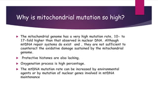  The mitochondrial genome has a very high mutation rate, 10- to
17-fold higher than that observed in nuclear DNA. Although
mtDNA repair systems do exist and , they are not sufficient to
counteract the oxidative damage sustained by the mitochondrial
genome.
 Protective histones are also lacking.
 Oxygenation process is high percentage.
 The mtDNA mutation rate can be increased by environmental
agents or by mutation of nuclear genes involved in mtDNA
maintenance
Why is mitochondrial mutation so high?
 