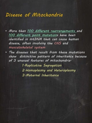 Disease of Mitochondria
• More than 100 different rearrangements and
100 different point mutations have been
identified in mtDNA that can cause human
disease, often involving the CNS and
musculoskeletal system
• The diseases that result from these mutations
show distinctive pattern of inheritance because
of 3 unusual features of mitochondria.
1.Replicative Segregation
2.Homoplasmy and Heteroplasmy
3.Maternal Inheritance
 