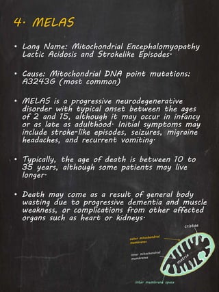 4. MELAS
• Long Name: Mitochondrial Encephalomyopathy
Lactic Acidosis and Strokelike Episodes.
• Cause: Mitochondrial DNA point mutations:
A3243G (most common)
• MELAS is a progressive neurodegenerative
disorder with typical onset between the ages
of 2 and 15, although it may occur in infancy
or as late as adulthood. Initial symptoms may
include stroke-like episodes, seizures, migraine
headaches, and recurrent vomiting.
• Typically, the age of death is between 10 to
35 years, although some patients may live
longer.
• Death may come as a result of general body
wasting due to progressive dementia and muscle
weakness, or complications from other affected
organs such as heart or kidneys.
inter membrane space
 