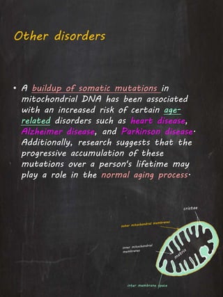Other disorders
• A buildup of somatic mutations in
mitochondrial DNA has been associated
with an increased risk of certain age-
related disorders such as heart disease,
Alzheimer disease, and Parkinson disease.
Additionally, research suggests that the
progressive accumulation of these
mutations over a person's lifetime may
play a role in the normal aging process.
inter membrane space
 
