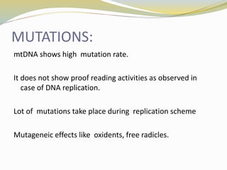 MUTATIONS:
mtDNA shows high mutation rate.
It does not show proof reading activities as observed in
case of DNA replication.
Lot of mutations take place during replication scheme
Mutageneic effects like oxidents, free radicles.
 