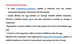 Mitochondrial inheritance
 In most multicellular organisms, mtDNA is inherited from the mother
(maternally inherited). Mechanisms for this include
* simple dilution (an egg contains on average 200,000 mtDNA molecules,
whereas a healthy human sperm has been reported to contain on average 5
molecules),
*
degradation of sperm mtDNA in the male genital tract and in the fertilized egg;
and,
* at least in a few organisms, failure of sperm mtDNA to enter the egg.
Whatever the mechanism, this single parent (uniparental inheritance) pattern of
mtDNA inheritance is found in most animals, most plants and also in fungi.
 