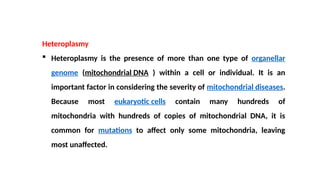 Heteroplasmy
 Heteroplasmy is the presence of more than one type of organellar
genome (mitochondrial DNA ) within a cell or individual. It is an
important factor in considering the severity of mitochondrial diseases.
Because most eukaryotic cells contain many hundreds of
mitochondria with hundreds of copies of mitochondrial DNA, it is
common for mutations to affect only some mitochondria, leaving
most unaffected.
 