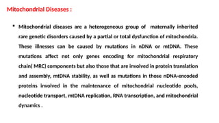  Mitochondrial diseases are a heterogeneous group of maternally inherited
rare genetic disorders caused by a partial or total dysfunction of mitochondria.
These illnesses can be caused by mutations in nDNA or mtDNA. These
mutations affect not only genes encoding for mitochondrial respiratory
chain( MRC) components but also those that are involved in protein translation
and assembly, mtDNA stability, as well as mutations in those nDNA-encoded
proteins involved in the maintenance of mitochondrial nucleotide pools,
nucleotide transport, mtDNA replication, RNA transcription, and mitochondrial
dynamics .
Mitochondrial Diseases :
 
