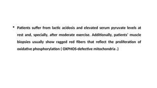  Patients suffer from lactic acidosis and elevated serum pyruvate levels at
rest and, specially, after moderate exercise. Additionally, patients’ muscle
biopsies usually show ragged red fibers that reflect the proliferation of
oxidative phosphorylation ( OXPHOS-defective mitochondria .)
 