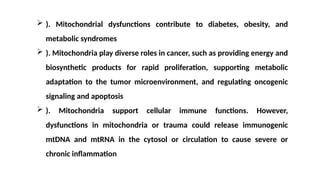  ). Mitochondrial dysfunctions contribute to diabetes, obesity, and
metabolic syndromes
 ). Mitochondria play diverse roles in cancer, such as providing energy and
biosynthetic products for rapid proliferation, supporting metabolic
adaptation to the tumor microenvironment, and regulating oncogenic
signaling and apoptosis
 ). Mitochondria support cellular immune functions. However,
dysfunctions in mitochondria or trauma could release immunogenic
mtDNA and mtRNA in the cytosol or circulation to cause severe or
chronic inflammation
 