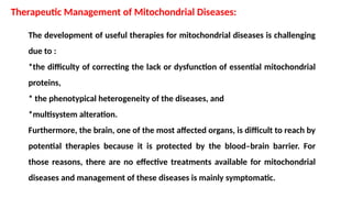 The development of useful therapies for mitochondrial diseases is challenging
due to :
*the difficulty of correcting the lack or dysfunction of essential mitochondrial
proteins,
* the phenotypical heterogeneity of the diseases, and
*multisystem alteration.
Furthermore, the brain, one of the most affected organs, is difficult to reach by
potential therapies because it is protected by the blood–brain barrier. For
those reasons, there are no effective treatments available for mitochondrial
diseases and management of these diseases is mainly symptomatic.
Therapeutic Management of Mitochondrial Diseases:
 