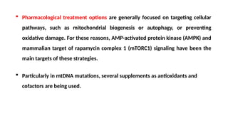  Pharmacological treatment options are generally focused on targeting cellular
pathways, such as mitochondrial biogenesis or autophagy, or preventing
oxidative damage. For these reasons, AMP-activated protein kinase (AMPK) and
mammalian target of rapamycin complex 1 (mTORC1) signaling have been the
main targets of these strategies.
 Particularly in mtDNA mutations, several supplements as antioxidants and
cofactors are being used.
 