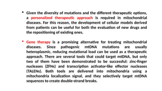  Given the diversity of mutations and the different therapeutic options,
a personalized therapeutic approach is required in mitochondrial
diseases. For this reason, the development of cellular models derived
from patients can be useful for both the evaluation of new drugs and
the repositioning of existing ones.
 Gene therapy is a promising alternative for treating mitochondrial
diseases. Since pathogenic mtDNA mutations are usually
heteroplasmic, reducing mutational load can be used as a therapeutic
approach. There are several tools that could target mtDNA, but only
two of them have been demonstrated to be successful: zinc-finger
nucleases (ZFNs) and transcription activator-like effector nucleases
(TALENs). Both tools are delivered into mitochondria using a
mitochondria localization signal, and they selectively target mtDNA
sequences to create double-strand breaks.
 