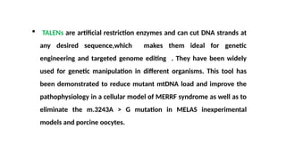  TALENs are artificial restriction enzymes and can cut DNA strands at
any desired sequence,which makes them ideal for genetic
engineering and targeted genome editing . They have been widely
used for genetic manipulation in different organisms. This tool has
been demonstrated to reduce mutant mtDNA load and improve the
pathophysiology in a cellular model of MERRF syndrome as well as to
eliminate the m.3243A > G mutation in MELAS inexperimental
models and porcine oocytes.
 