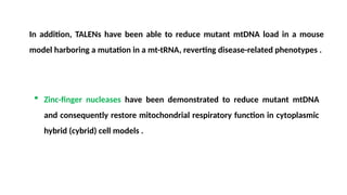  Zinc-finger nucleases have been demonstrated to reduce mutant mtDNA
and consequently restore mitochondrial respiratory function in cytoplasmic
hybrid (cybrid) cell models .
In addition, TALENs have been able to reduce mutant mtDNA load in a mouse
model harboring a mutation in a mt-tRNA, reverting disease-related phenotypes .
 