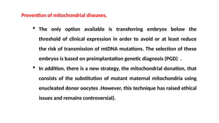  The only option available is transferring embryos below the
threshold of clinical expression in order to avoid or at least reduce
the risk of transmission of mtDNA mutations. The selection of these
embryos is based on preimplantation genetic diagnosis (PGD) .
 In addition, there is a new strategy, the mitochondrial donation, that
consists of the substitution of mutant maternal mitochondria using
enucleated donor oocytes .However, this technique has raised ethical
issues and remains controversial).
Prevention of mitochondrial diseases,
 