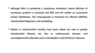  Although IMM is considered a continuous membrane, lateral diffusion of
membrane proteins is restricted and IBM and CM exhibit an asymmetric
protein distribution. This heterogeneity is important for efficient OXPHOS,
mitochondrial biogenesis, and remodeling.
 Defects in mitochondrial function have been linked not only to genetic
mitochondrial diseases but also to cardiovascular diseases ,and
neurodegenerative disorders such as Huntington’s and Parkinson’s diseases .
 