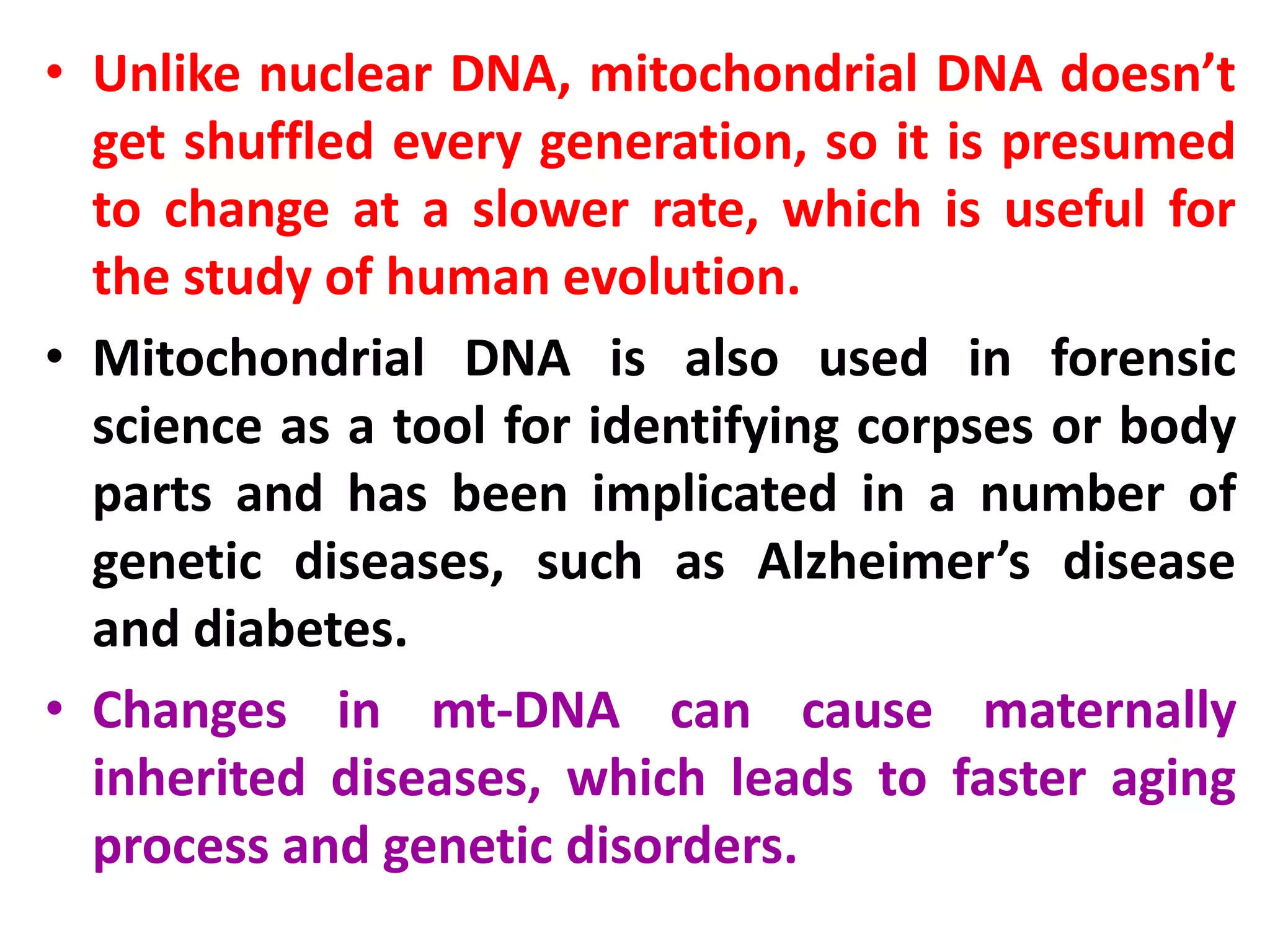 • Unlike nuclear DNA, mitochondrial DNA doesn’t
get shuffled every generation, so it is presumed
to change at a slower rate, which is useful for
the study of human evolution.
• Mitochondrial DNA is also used in forensic
science as a tool for identifying corpses or body
parts and has been implicated in a number of
genetic diseases, such as Alzheimer’s disease
and diabetes.
• Changes in mt-DNA can cause maternally
inherited diseases, which leads to faster aging
process and genetic disorders.
 