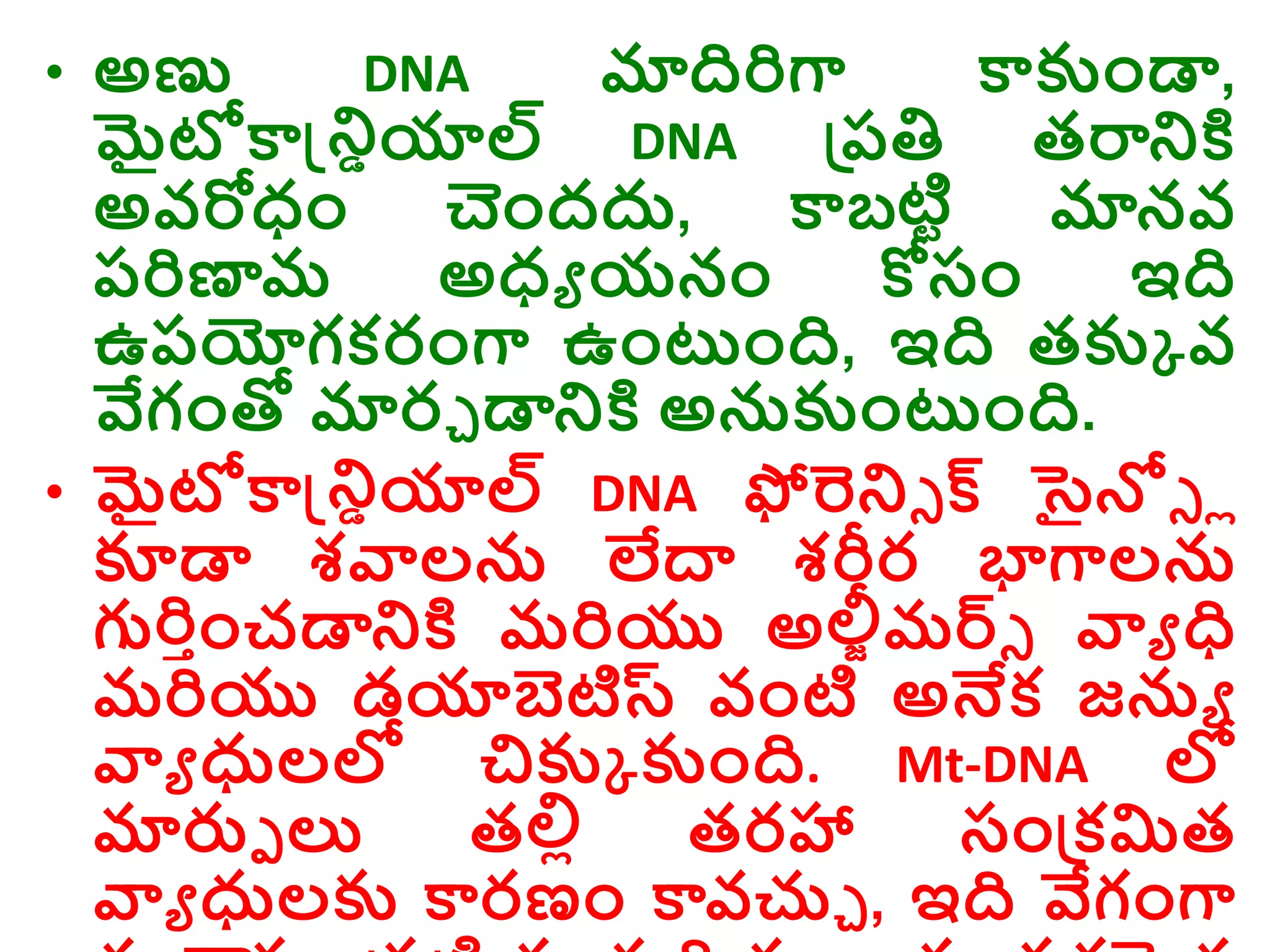 • అణు DNA మాదిరిగా కాకుాండా,
మైటోకాన్డ్రియాల్ DNA డ్రరతి తరారక్త
అవరోధ్ాం చాందదు, కాబటిర మానవ
రరిణామ అధ్ు యనాం కోసాం ఇది
ఉరయోగకరాంగా ఉాంటాంది, ఇది తకుక వ
వేగాంతో మారు డారక్త అనకుాంటాంది.
• మైటోకాన్డ్రియాల్ DNA ఫోరరి క్ సైన్లి ో
కూడా శవాలన లేద్వ శరీర భాగాలన
గురిాాంచడారక్త మరియు అలీీమర్ి వాు ధ
మరియు డయాబెటిస్ట వాంటి అనేక జను
వాు ధులల్ల చికుక కుాంది. Mt-DNA ల్ల
మారుె ల్య తల్లో తరహా సాండ్రకమిత
వాు ధులకు కారణాం కావచ్చు , ఇది వేగాంగా
 