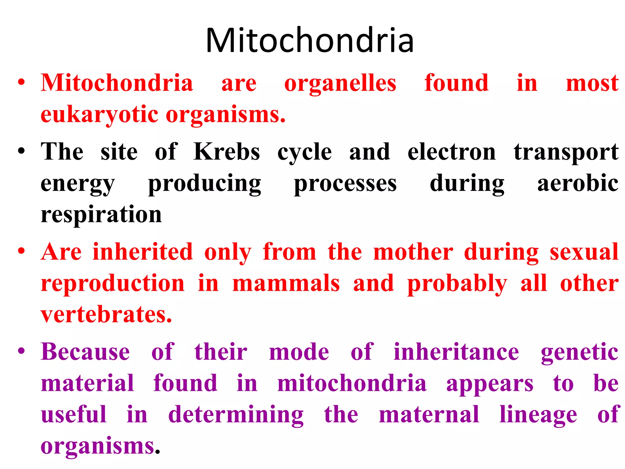 Mitochondria
• Mitochondria are organelles found in most
eukaryotic organisms.
• The site of Krebs cycle and electron transport
energy producing processes during aerobic
respiration
• Are inherited only from the mother during sexual
reproduction in mammals and probably all other
vertebrates.
• Because of their mode of inheritance genetic
material found in mitochondria appears to be
useful in determining the maternal lineage of
organisms.
 
