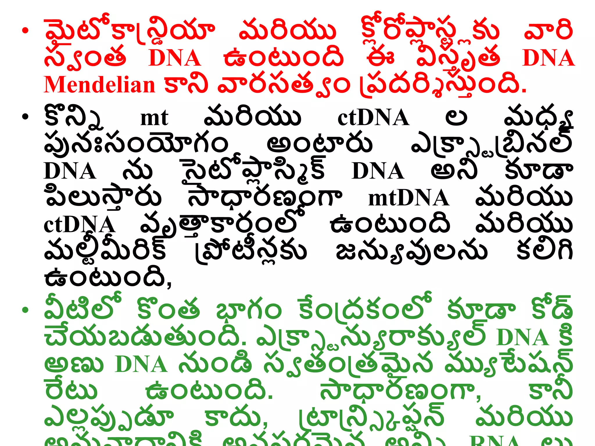 • మైటోకాన్డ్రియా మరియు ల్
కోోరోా
ో ల్
సరోకు వారి
సవ ాంత DNA ఉాంటాంది ఈ విసాృత DNA
Mendelian కార వారసతవ ాం డ్రరదరిి స్ాాంది.
• కొరి mt మరియు ctDNA ల మధ్ు
ప్పనఃసాంయోగాం అాంటారు ఎడ్రకాి ాడ్రబినల్
DNA న సైటోా
ో సి్ క్ DNA అర కూడా
ప్సల్య్
ా రు ్ధారణాంగా mtDNA మరియు
ctDNA వృత్త
ా కారాంల్ల ఉాంటాంది మరియు
మలీరమీరిక్ డ్రపోటీనోకు జను వులన కల్లగి
ఉాంటాంది,
• వీటిల్ల కొాంత భాగాం కేాండ్రదకాంల్ల కూడా కోడ్
చేయబడ్డతుాంది. ఎడ్రకాి ాను రాకుు ల్ DNA క్త
అణు DNA నాండి సవ తాండ్రతమైన ముు టేషన్
ర్వట ఉాంటాంది. ్ధారణాంగా, కానీ
ఎలోప్పె డూ కాదు, డ్రటాడ్రరి క రషన్ మరియు
 