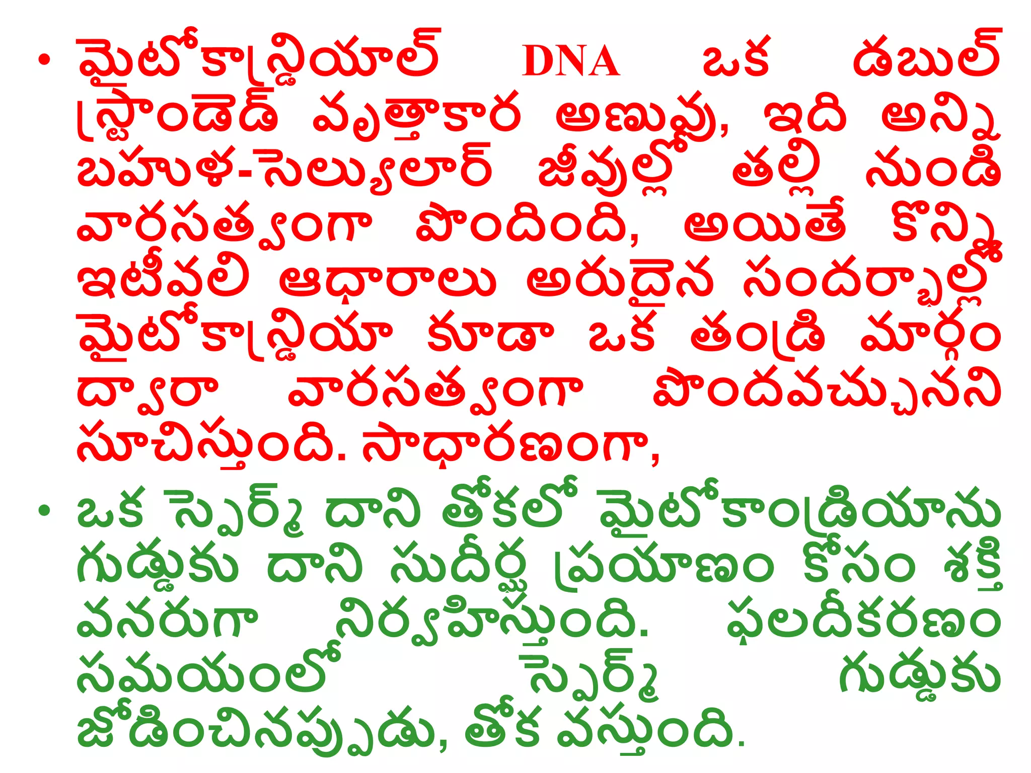 • మైటోకాన్డ్రియాల్ DNA ఒక డబుల్
న్డ్్
ర ాండెడ్ వృత్త
ా కార అణువు, ఇది అరి
బహుళ-సెల్యు లార్ జీవుల్ల
ో తల్లో నాండి
వారసతవ ాంగా పాందిాంది, అయితే కొరి
ఇటీవల్ల ఆధారాల్య అరుదైన సాందరాా ల్
ల్ల
ో
మైటోకాన్డ్రియా కూడా ఒక తాండ్రడి మాల్
రగాం
ద్వవ రా వారసతవ ాంగా పాందవచ్చు నర
సూచిస్ాాంది. ్ధారణాంగా,
• ఒక సెె ర్్ ద్వర తోకల్ల మైటోకాాండ్రడియాన
గుడ్డికు ద్వర స్దీరఘ డ్రరయాణాం కోసాం శక్త ా
వనరుగా రరవ హిస్ాాంది. ఫలదీకరణాం
సమయాంల్ల సెె ర్్ గుడ్డికు
జోడిాంచినప్పె డ్డ, తోక వస్ాాంది.
 