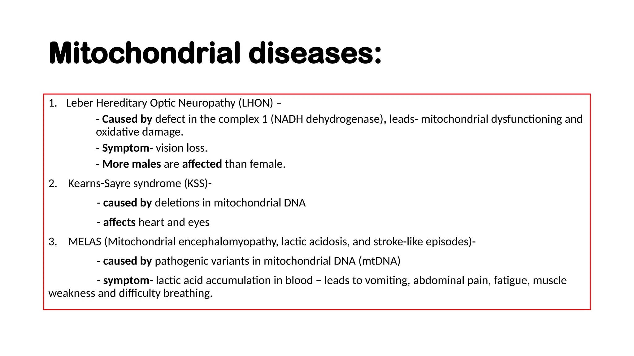Mitochondrial diseases:
1. Leber Hereditary Optic Neuropathy (LHON) –
- Caused by defect in the complex 1 (NADH dehydrogenase), leads- mitochondrial dysfunctioning and
oxidative damage.
- Symptom- vision loss.
- More males are affected than female.
2. Kearns-Sayre syndrome (KSS)-
- caused by deletions in mitochondrial DNA
- affects heart and eyes
3. MELAS (Mitochondrial encephalomyopathy, lactic acidosis, and stroke-like episodes)-
- caused by pathogenic variants in mitochondrial DNA (mtDNA)
- symptom- lactic acid accumulation in blood – leads to vomiting, abdominal pain, fatigue, muscle
weakness and difficulty breathing.
 