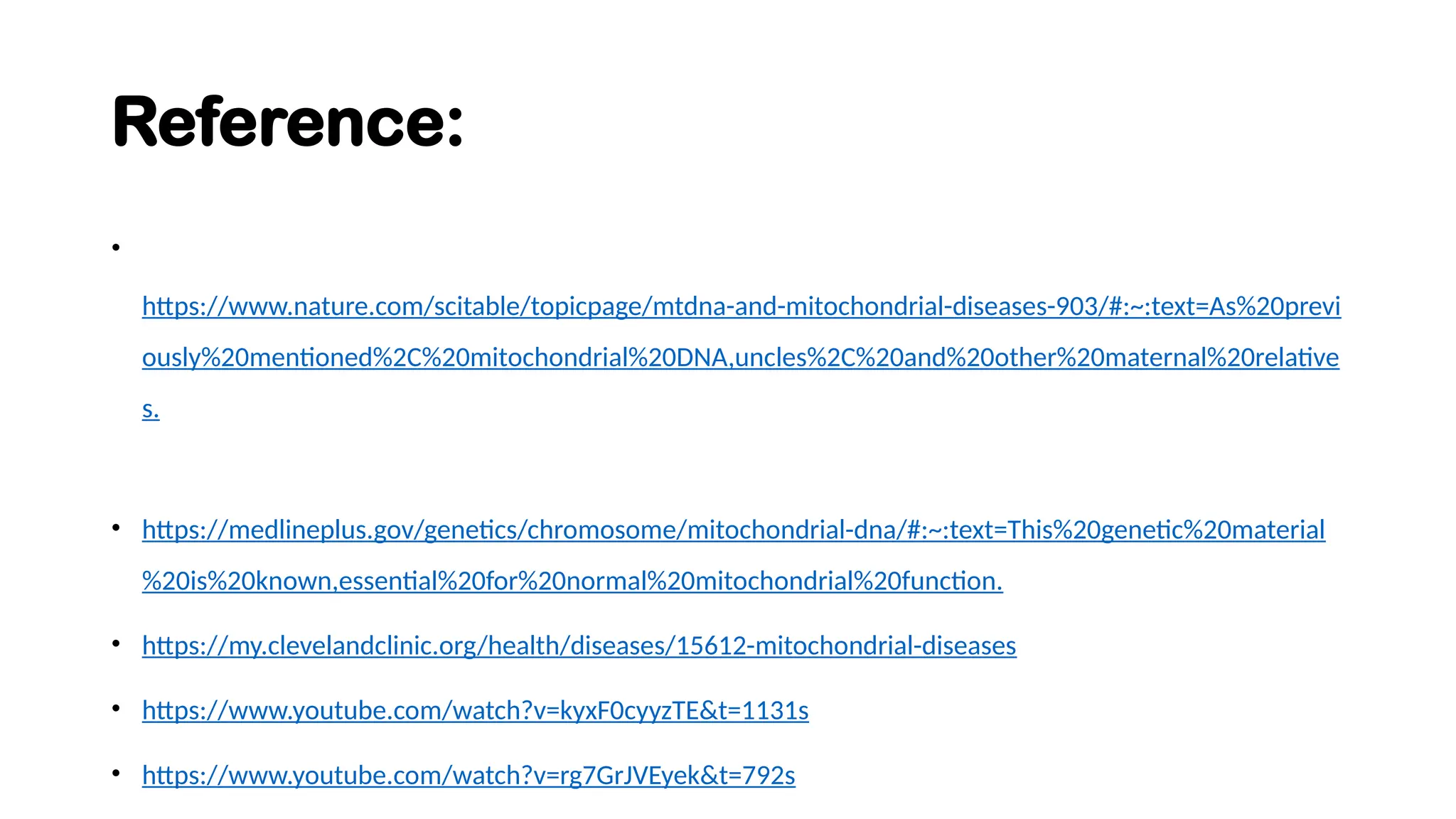 Reference:
•
https://www.nature.com/scitable/topicpage/mtdna-and-mitochondrial-diseases-903/#:~:text=As%20previ
ously%20mentioned%2C%20mitochondrial%20DNA,uncles%2C%20and%20other%20maternal%20relative
s.
• https://medlineplus.gov/genetics/chromosome/mitochondrial-dna/#:~:text=This%20genetic%20material
%20is%20known,essential%20for%20normal%20mitochondrial%20function.
• https://my.clevelandclinic.org/health/diseases/15612-mitochondrial-diseases
• https://www.youtube.com/watch?v=kyxF0cyyzTE&t=1131s
• https://www.youtube.com/watch?v=rg7GrJVEyek&t=792s
 