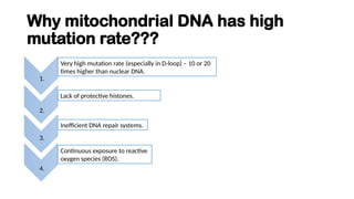 Why mitochondrial DNA has high
mutation rate???
1.
Very high mutation rate (especially in D-loop) – 10 or 20
times higher than nuclear DNA.
Lack of protective histones.
2.
3.
Inefficient DNA repair systems.
4.
Continuous exposure to reactive
oxygen species (ROS).
 