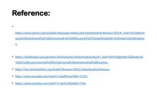 Reference:
•
https://www.nature.com/scitable/topicpage/mtdna-and-mitochondrial-diseases-903/#:~:text=As%20previ
ously%20mentioned%2C%20mitochondrial%20DNA,uncles%2C%20and%20other%20maternal%20relative
s.
• https://medlineplus.gov/genetics/chromosome/mitochondrial-dna/#:~:text=This%20genetic%20material
%20is%20known,essential%20for%20normal%20mitochondrial%20function.
• https://my.clevelandclinic.org/health/diseases/15612-mitochondrial-diseases
• https://www.youtube.com/watch?v=kyxF0cyyzTE&t=1131s
• https://www.youtube.com/watch?v=rg7GrJVEyek&t=792s
 