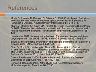 ReferencesMoniz D, Esteves R, Cardoso S, Oliviera C. 2009. Endoplasmic Reticulum and Mitochondria interplay mediates apoptotic cell death: Relevance To Parkinson’s Disease. Neurochemistry International 55: 341-348.Zhang J, Montine TJ, Smith MA, Siedlak SL, Gu G, Robertson D and Perry G. 2002. The mitochondrial common deletion in Parkinson’s disease and related movement disorders. Parkinsonism and Related Disorders 8:165-170.Huerta et al.2007.No association between Parkinson’s disease and three polymorphism in the eNOS, nNOS, and iNOS genes. Vol 463. 202-205.Shults C. Mitochondrial dysfunction and possible treatments in Parkinson’s Disease.2004. Mithocondrion 4. 641-648.Blum D., Torch S., Lambeng N., Nissou M., Benabid A. L., Sadoul R. and Verna J. M. 2001. Molecular pathways involved in the neurotoxicity of 6-OHDA, dopamine and MPTP: contribution to the apoptotic theory in Parkinson's disease. Prog. Neurobiol. 65,135–172. Chinta S Andersen J.2008. Redox Imbalance in Parkinson’s Disease. Biochimica et BiophysiaActa 1788.1362-1368.Duncan J, Heales S. 2005. Nitric Oxide and Neurologican Disorders. Molecular aspects of Medicien26. 67-90. 