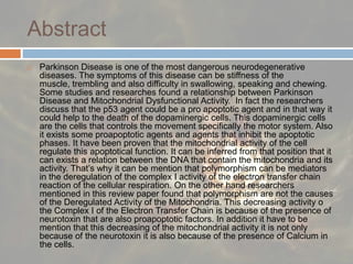AbstractParkinson Disease is one of the most dangerous neurodegenerative diseases. The symptoms of this disease can be stiffness of the muscle, trembling and also difficulty in swallowing, speaking and chewing. Some studies and researches found a relationship between Parkinson Disease and Mitochondrial Dysfunctional Activity.  In fact the researchers discuss that the p53 agent could be a pro apoptotic agent and in that way it could help to the death of the dopaminergic cells. This dopaminergic cells are the cells that controls the movement specifically the motor system. Also it exists some proapoptotic agents and agents that inhibit the apoptotic phases. It have been proven that the mitochondrial activity of the cell regulate this apoptotical function. It can be inferred from that position that it can exists a relation between the DNA that contain the mitochondria and its activity. That’s why it can be mention that polymorphism can be mediators in the deregulation of the complex I activity of the electron transfer chain reaction of the cellular respiration. On the other hand researchers mentioned in this review paper found that polymorphism are not the causes of the Deregulated Activity of the Mitochondria. This decreasing activity o the Complex I of the Electron Transfer Chain is because of the presence of neurotoxin that are also proapoptotic factors. In addition it have to be mention that this decreasing of the mitochondrial activity it is not only because of the neurotoxin it is also because of the presence of Calcium in the cells.  
