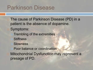 Parkinson Disease The cause of Parkinson Disease (PD) in a patient is the absence of dopamine. Symptoms:Trembling of the extremitiesStiffnessSlowness Poor balance or coordinationMitochondrial Dysfunction may represent a presage of PD. 