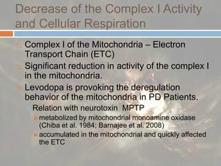 Decrease of the Complex I Activity and Cellular RespirationComplex I of the Mitochondria – Electron Transport Chain (ETC)Significant reduction in activity of the complex I in the mitochondria. Levodopa is provoking the deregulation behavior of the mitochondria in PD Patients.Relation with neurotoxin  MPTP metabolized by mitochondrial monoamine oxidase (Chiba et al. 1984; Barnajee et al. 2008) accumulated in the mitochondrial and quickly affected the ETC