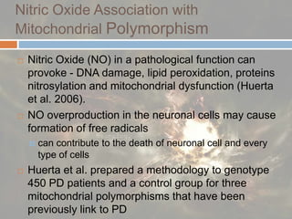 Nitric Oxide Association withMitochondrial Polymorphism Nitric Oxide (NO) in a pathological function can provoke - DNA damage, lipid peroxidation, proteins nitrosylation and mitochondrial dysfunction (Huerta et al. 2006). NO overproduction in the neuronal cells may cause formation of free radicalscan contribute to the death of neuronal cell and every type of cells Huerta et al. prepared a methodology to genotype 450 PD patients and a control group for three mitochondrial polymorphisms that have been previously link to PD 