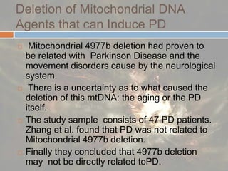 Deletion of Mitochondrial DNA Agents that can Induce PD Mitochondrial 4977b deletion had proven to be related with  Parkinson Disease and the movement disorders cause by the neurological system. There is a uncertainty as to what caused the deletion of this mtDNA: the aging or the PD itself. The study sample  consists of 47 PD patients. Zhang et al. found that PD was not related to  Mitochondrial 4977b deletion. Finally they concluded that 4977b deletion may  not be directly related toPD. 