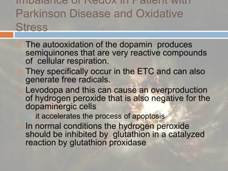 Imbalance of Redox in Patient with Parkinson Disease and Oxidative StressThe autooxidation of the dopamin  produces semiquinones that are very reactive compounds of  cellular respiration.They specifically occur in the ETC and can also generate free radicals. Levodopa and this can cause an overproduction of hydrogen peroxide that is also negative for the dopaminergic cells  it accelerates the process of apoptosis In normal conditions the hydrogen peroxide should be inhibited by  glutathion in a catalyzed reaction by glutathionproxidase