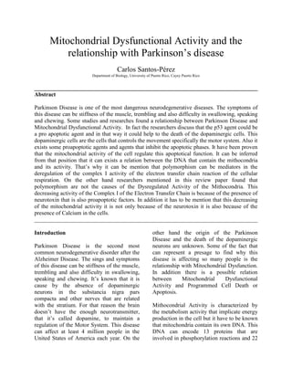 Mitochondrial Dysfunctional Activity and the relationship with Parkinson’s disease<br />Carlos Santos-Pérez<br />Department of Biology, University of Puerto Rico, Cayey Puerto Rico<br />______________________________________________________________________________<br />Abstract<br />Parkinson Disease is one of the most dangerous neurodegenerative diseases. The symptoms of this disease can be stiffness of the muscle, trembling and also difficulty in swallowing, speaking and chewing. Some studies and researches found a relationship between Parkinson Disease and Mitochondrial Dysfunctional Activity.  In fact the researchers discuss that the p53 agent could be a pro apoptotic agent and in that way it could help to the death of the dopaminergic cells. This dopaminergic cells are the cells that controls the movement specifically the motor system. Also it exists some proapoptotic agents and agents that inhibit the apoptotic phases. It have been proven that the mitochondrial activity of the cell regulate this apoptotical function. It can be inferred from that position that it can exists a relation between the DNA that contain the mithocondria and its activity. That’s why it can be mention that polymorphism can be mediators in the deregulation of the complex I activity of the electron transfer chain reaction of the cellular respiration. On the other hand researchers mentioned in this review paper found that polymorphism are not the causes of the Dysregulated Activity of the Mithocondria. This decreasing activity of the Complex I of the Electron Transfer Chain is because of the presence of neurotoxin that is also proapoptotic factors. In addition it has to be mention that this decreasing of the mitochondrial activity it is not only because of the neurotoxin it is also because of the presence of Calcium in the cells.  <br />______________________________________________________________________________<br />Introduction<br />Parkinson Disease is the second most common neurodegenerative disorder after the Alzheimer Disease. The sings and symptoms of this disease can be stiffness of the muscle, trembling and also difficulty in swallowing, speaking and chewing. It’s known that it is cause by the absence of dopaminergic neurons in the substancia nigra pars compacta and other nerves that are related with the stratium. For that reason the brain doesn’t have the enough neurotransmitter, that it’s called dopamine, to maintain a regulation of the Motor System. This disease can affect at least 4 million people in the United States of America each year. On the other hand the origin of the Parkinson Disease and the death of the dopaminergic neurons are unknown. Some of the fact that can represent a presage to find why this disease is affecting so many people is the relationship with Mitochondrial Dysfunction. In addition there is a possible relation between Mitochondrial Dysfunctional Activity and Programmed Cell Death or Apoptosis. <br />Mithocondrial Activity is characterized by the metabolism activity that implicate energy production in the cell but it have to be known that mitochondria contain its own DNA. This DNA can encode 13 proteins that are involved in phosphorylation reactions and 22 tRNA that are involve in the process of Cellular Respiration (Shults 2004). The Mitochondrial Activity doesn’t represent only a process that is reserved for the mitochondria because it’s also know that dysfunctional activity of the mitochondria can affect the Calcium and Potassium Channels (that are related with the synaptic activity between the neurons) and debacle the process that are related with the calcium production in the Endoplasmic Reticulum. It is also known that imbalance in the Redox reaction can propitiate the apoptotic activity in Dopaminergic Neurons. <br />Mitochondrial Apoptosis Activity and p53<br />Apoptosis is defined by the regulation of the death activity of the cells. This process allows the cells to disappear without expulsing harmful substances that can affect other cells. It is also important to know that apoptotic activity affect normally unnecessary cells, old cells and unhealthy cells (cells that are invaded by a virus). The mitochondria have a principal role in the apoptotic activity of the cells. Accumulated evidence has shown that an irregular apoptotic activity can represent an excess death activity of dopaminergic neurons (Andersen 2001). There are two possible pathways that can be a signal for apoptotic activity: external and internal (Reed 2002). There are some proapoptotic factors that are involve in both of the pathways. For example when a cell suffer of tumorgenesis or the cell cycle is abnormal the mitochondria release the proapoptotic factor name cytochrome c, consequently this activate the caspases pathways and the inhibition of the protein caspases. (Shapira and Orth 2001) There are other apoptotic factors such as a flavoprotein named Apoptotic-inducin factor 1 that is involve with the nuclease and nuclease activators. This flavoprotein synthesis is supposed to be genetically controlled. Also another proapoptotic factors are the members of the Bcl-2 family of protein (Shultz 2004). This protein family has a close relationship to a tumor suppressant named p53. This p53 protein can mutate and can mediate in a deregulation of the Bcl-2 family of protein in the mitochondria. This can cause an apoptosis that it’s not necessary at the moment. That’s what happens in some of the Parkinson’s disease patients. To prove this relation between the apoptosis, mitochondrial activity and the expression of the p53 protein there are some researches that are based in post-mortem, in vitro and in vivo subjects. In the pos-mortem tissues with Parkinson Disease that was evaluated by Monte et al in 1998 there was an increase of p53 expression of the patient dopaminergic cells. Also the expression of phospho 38 increase causing a deregulation in the MAPK pathway (responsible of phosphorilation) and for that reason a excessive production of mutated p53. <br />In the case of in vitro and in vivo models of Parkinson Disease, the researchers uses 1-methyl-4phenyl-1,2,3,6-tetrachydropyridine (MPTP), Rotenone and also 6-hydroxydopamine that are mediators to abrogate for dysfunctional activity in the Complex I of the mitochondria to cause and induce Parkinson Disease to animal and for in vitro cases.(Blum et al 2001) This model represent a very strong relation between the expression of a mutated p53 form and the toxins that abrogate for the dopaminergic cell damage. So basically it can be establish that it’s like a linear reaction. There is damage because the Parkinson Disease profactors in the Complex I of the mitochondria, this cause an increase in the p53 mutate form and this can lead to unnecessary apopototic activity in the dopaminergic neuron of the nigral substancia. (Blum et al 2001) <br />Decreasing of the Complex I Activity and Cellular Respiration<br />There is a very close relation between the reduction of the complex I of the mitochondria and the neurotoxin that presage the irregular synaptic process between the dopaminergic cells. Winkfholer and Haas in 2009 confirmed what Schapira et al 1990 established. They studied selected regions in the brain and also researched tissues that were from Advanced Pakinson Disease Patients. His studies are relevant because they found a significant reduction in activity of the complex I in the mitochondria. These researchers also reason about that the medication of the Parkinson Disease Patients can be provoking the deregulated behavior of the mitochondria. That’s why Haas and Shults in 2004 design a methodology that involves some variables that Schapira’s research didn’t evaluate.  They evaluate and compared untreated and early PD, age and gender matches control. The results of this research was that early and untreated patients have a Dysfunctional Mithocondrial activity specially in the Comples I and III.(Shults 2004).<br />On the other hand the cause of this is related with MPTP. This neurotoxin is metabolized by mitochondrial monoamine oxidase (Chiba et al 1984; Barnajee et al 2008) This neurotoxin accumulates in the mitochondrial and quickly affect the electron transport chain of the Cellular Respiration.  Also this is also due to the evidence that implicate the free radical induced oxidative stress.<br />Association of Mitochondrial Polymorphism <br />There is a reduction of the Complex I mitochondrial activity and an effect of this situation is that the neurotoxin MPTP accumulate in the mitochondria and create the Parkinsonism and also result in an increase NO production. Previosly studies have shown that Nitric Oxide in a pathological function can provoke DNA damage, lipid peroxidation, proteins nitrsylation and mythocondrial dysfunction (Huerta et al. 2006). These are some factors that are correlated with PD. For that reason Iadecola, Zhang et al. researched about the presence of an isoform of NO call iNOS in the glial cells of the brain. These researchers found that in autopsied PD patients the levels of iNOS and nNOS are increased in comparison with healthy patients. <br />This excessive amount of iNOS and nNOS are related with the production of NOS in the subsantia nigra. It can be inferred form this that Nitric Oxide overproduction in the cells sepecially in the neuronal cells may cause the formation of free radicals that can contribute with the death of neuronal cell and every type of cells.  This can explain the existence of PD because NO can be the apoptotic agent of the dopaminergic cells. The problem is that the production of the NO and NOS is correlated with the genetic of the mitochondria. It can be from a very direct mutation from recessive and dominant forms of PD but also it can be from common DNA variants like polymorphism. <br />There is when a researcher can incorporate the theory that the histones and the introns and extron can affect the patient that have Parkinson Disease but also can affect to provoke the formation of PD. <br />To prove this theory the researchers Huerta et al. prepare a methodology that involve to genotyped at least 450 PD and control patients for two mitochondrial polymorphisms that have been previously link to PD. They follow a saltin method to genomic the DNA form the patients of PD and also the control group. For the iNOS and the nNOs polymorphism, the product of the PCR wre digested in the restriction enzyme NcoI and processed through electrophoresis in a 3% agarose gells. Also the eNOS polymorphism was PCR processed with ethidium-bromide slating and pass through electrophoresis in a 4% agarose gels. The result was that Genotype frequencies according to the Hardy Winberg equilibrium for the three polymorphism wer optimus and there was not a significant increase in the presence of the three polymorphism in the genetic of mtRNA in the mitochondria. The frequencies were similar between the control group and the PD patients group. Also allele and genotype did not differ in the mitochondria of both group. (Huerta et al. 2006)<br />In conclusion there is not a significant association between the polymorphism that induce the Dysfunctional activity of the Complex One in the Electron Carrier Channel process in the mitochondria and the Parkinson Disease. Also we can conclude that any polymorphism of NO is related with the apoptotical activity of the dopaminergic cells that are in the substancia nigra pars compacta and in other parts of the body like the Gastrointestinal tract that have a very increase production in comparison with other system of the body of Nitric Oxide. <br />Endoplasmic Reticulum and Mitochondrial Dysfunctional Activity<br />Parkinson Disease, a progressive neurodegenerative disease, can be related with the Endoplasmic Reticulum Stress and dysfunction of the mitochondria in the dopaminergic neurotransmission cells. The researches establish this hypothesis: the calcium is the mediator between the Endoplasmic Reticulum and the Mitochondria crosstalk causing a series of signal that is traduce by the cell in apoptosis (Cell Death). To prove this they use two principal methods: the first is to indentify how much NADH is synthesizes by the mitochondria during the Cellular Respiration and the second is a fluorometric measurement of ER and Mitochondria Calcium levels. The results of this research were that the hypothesis was true. They found that when MPP+ (neurotoxin) increase, the activity or the mitochondria decrease causing the apoptosis. Also they discovered a wide relation between the calcium and the mitochondria apoptotic activity. (Moniz et al 2009)<br /> <br />Deletion of mitochondrial DNA agents that can induce PD<br />Mitochondrial 4977b deletion had proven to be related with the Parkinson Disease and the movement disorders cause by the neurological system but there is a conflict between what caused the deletion of this mtDNA: the aging or the PD itself. The researches are trying to prove that the deletion of this mtDNA is caused by the nigral neurons of the patients that have PD. The process or methodology that they were using was the use of insidious hybridization assay. The have a population of 47 PD patients. Finally they found that the PD was not related with the Mitochondrial 4977b deletion. Furthermore, the aging in conjunction with the PD was not the cause of the Deletion. They conclude that maybe the deletion it’s not directly related with the PD. On the other hand they expressed that if this is right then it have to be that the mutations are affecting the complexes of the mitochondria and this is affecting the apoptotic activity of this neurotransmission cells. (Zhang et al 2002). <br />The imbalance of Redox in Patient with Parkinson Disease and Oxidative Stress<br />The autooxidation of the dompamine drive to the production of semiquinones that are very reactive compounds of the cellular respiration that occurs specifically in the Electro Trasnfer Chain that can also generate free radicals. These free radicals can induce the apoptosis of the dopaminergic cells. But something that it is more important is that the enzymatic pathway of the dopamine doesn’t only conduct to produce determined metabolites they also tend to produce acids that are very dangerous for the DNA and also for the apoptosis of the cell. They are like cell oxidative that if the mitochondria don’t regulate the functions of this compound then will be very negative for the substancia nigra. <br />In addition to that we add the effect of the Levodopa and this can create an overproduction of hydrogen pyroxide that is also negative for the dopaminergic cells because accelerate the process of apoptosis. This is very present in the initial times of the Parkinson Disease Patients. On the other hand in normal conditions the Hydrogen Pyroxide should be inhibit by glutation in a catalyze reaction of the glutation proxidase enxyme. But if this system doesn’t function well then this Peroxide of Hydrogen will be an OH-. <br />Also in this type of patient some research found that there is and over presence of Iron in the nigra susbstancia. This Iron cans reaction like the peroxide of hydrogen in the first case because it is also a free radical that produces the mitochondria that it’s not good for the apoptosis activity. In addition this kind of oxidative stress can affect6 the mitochondrial DNA and this can create little polymorphism that are not related with the NO polymorphism but there is not enough information to said and establish what type of Polymorphism are. In physiological situation or in health patient situation there will be equilibrium between the free radicals and the other compounds but in the case of Parkinson Disease patient this balance or this equilibrium it is not well. That is when the researcher has to think in the imbalance of Redox activity. (Andersen and Chinta 2008)<br />Conclusion<br />In conclusion it can be infer that neurotoxins are not the only the factors that may affect the dopaminergic cells. This review paper has the enough information to confirm that there are more factors that can influence in the death of the dopaminergic cell. It have been mention that polymorphism specifically of NOS can be one of the factors that affect the life of the domapinergic cells but the researcher evaluate that this was not true. Also it have been evaluate about the p53 agent and the proapototic factors that are stimulated by some Parkinson Disease factors that it can be found in the cell. It can be established that this cause it’s more attractive to be the presage of the Parkinson Disease. In addition it can be mention tha the complex I and the NADH are the responsible of the apoptosis in the dopaminergic cells. In the case of the decreasing of the Complex I of the Electron Trasnfer Chain Reaction of Also we have the conclusion that can be establish that it’s like a linear reaction. There is damage because the Parkinson Disease profactors in the Complex I of the mitochondria, this cause and increase in the p53 mutate form and this can lead to unnecessary apopototic activity in the dopaminergic neuron of the nigral substancia.<br />Also it have to be mention that the oxidative stress is one of the mos common causes of the Parkinson Disease because this can cause a deregulated activity in the Cellullar Respiration and in that way in can also affect the apoptosis of the Dopaminergic Cells. This is related also with the free radicals that are neurotoxic. It can be infer that mitochondria it’s not only the center of metabolism because it is also the center of so many other things that can be positive or negative for the body. <br />References<br />Moniz D, Esteves R, Cardoso S, Oliviera C. 2009. Endoplasmic Reticulum and Mitochondria interplay mediates apoptotic cell death: Relevance To Parkinson’s Disease. Neurochemistry International 55: 341-348.<br />Zhang J, Montine TJ, Smith MA, Siedlak SL, Gu G, Robertson D and Perry G. 2002. The mitochondrial common deletion in Parkinson’s disease and related movement disorders. Parkinsonism and Related Disorders 8:165-170.<br />Huerta et al.2007.No association between Parkinson’s disease and three polymorphism in the eNOS, nNOS, and iNOS genes. Vol 463. 202-205.<br />Shults C. Mitochondrial dysfunction and possible treatments in Parkinson’s Disease.2004. Mithocondrion 4. 641-648.<br />Blum D., Torch S., Lambeng N., Nissou M., Benabid A. L., Sadoul R. and Verna J. M. 2001. Molecular pathways involved in the neurotoxicity of 6-OHDA, dopamine and MPTP: contribution to the apoptotic theory in Parkinson's disease. Prog. Neurobiol. 65,135–172. <br />Chinta S Andersen J.2008. Redox Imbalance in Parkinson’s Disease. Biochimica et Biophysia Acta 1788.1362-1368.<br />Duncan J, Heales S. 2005. Nitric Oxide and Neurologican Disorders. Molecular aspects of Medicien26. 67-90. <br />Bernajee R, Starkov A, Flint M, Thomas B.2009. Mitochondrial Dysfunction In the limelight Parkinson Disease Pathogenesis. Biochimica et Biophysica Acta 1792. 651-653. <br />Winklhofer K. Hass C.2010. Mitochondria Dysfuncion in Parkinson Disease. Biochimica and Biophysica Acta 1802. 29-44.<br />