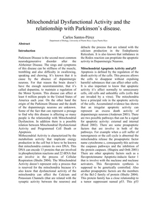 Mitochondrial Dysfunctional Activity and the relationship with Parkinson’s disease.<br />Carlos Santos-Pérez<br />Department of Biology, University of Puerto Rico, Cayey Puerto Rico<br />Abstract<br />Introduction<br />Parkinson Disease is the second most common neurodegenerative disorder after the Alzheimer Disease. The sings and symptoms of this disease can be stiffness of the muscle, trembling and also difficulty in swallowing, speaking and chewing. It’s known that it is cause by the absence of dopaminergic neurons. For that reason the brain doesn’t have the enough neurotransmitter, that it’s called dopamine, to maintain a regulation of the Motor System. This disease can affect at least 4 million people in the United States of America each year. On the other hand the origin of the Parkinson Disease and the death of the dopaminergic neurons are unknown. Some of the fact that can represent a presage to find why this disease is affecting so many people is the relationship with Mitochondrial Dysfunction. In addition there is a possible relation between Mitochondrial Dysfunctional Activity and Programmed Cell Death or Apoptosis. <br />Mithocondrial Activity is characterized by the metabolism activity that implicate energy production in the cell but it have to be known that mitochondria contain its own DNA. This DNA can encode 13 proteins that are involved in phosphorylation reactions and 22 tRNA that are involve in the process of Cellular Respiration (Shults 2004). The Mitochondrial Activity doesn’t represent only a process that is reserved for the mitochondria because it’s also know that dysfunctional activity of the mitochondria can affect the Calcium and Potassium Channels (that are related with the synaptic activity between the neurons) and debacle the process that are related with the calcium production in the Endoplasmic Reticulum. It is also known that imbalance in the Redox reaction can propitiate the apoptotic activity in Dopaminergic Neurons. <br />Mitochondrial Apoptosis Activity and p53<br />Apoptosis is defined by the regulation of the death activity of the cells. This process allows the cells to disappear without expulsing harmful substances that can affect other cells. It is also important to know that apoptotic activity it’s affect normally to unnecessary cells, old cells and unhealthy cells (cells that are invaded by a virus). The mitochondria have a principal role in the apoptotic activity of the cells. Accumulated evidence has shown that an irregular apoptotic activity can represent an excess death activity of dopaminergic neurons (Andersen 2001). There are two possible pathways that can be a signal for apoptotic activity: external and internal (Reed 2002). There are some proapoptotic factors that are involve in both of the pathways. For example when a cell suffer of tumorgenesis or the cell cycle is abnormal the mitochondria release the proapoptotic factor name cytochrome c, consequently this activate the caspases pathways and the inhibition of the protein caspases. (Shapira and Orth 2001) There are other apoptotic factors such as a flavoproteinname Apoptotic-inducin factor 1 that is involve with the nuclease and nuclease activators. This flavoprotein synthesis is supposed to be genetically controlled. Also another proapoptotic factors are the members of the Bcl-2 family of protein (Shultz 2004). This protein family has a close relationship to a tumor suppressant named p53. This p53 protein can mutate and can mediate in a disrigulation of the Bcl-2 family of protein in the mitochondria. This can cause an apoptosis that it’s not necessary at the moment. That’s what happens in some of the Parkinson’s disease patients. To prove this relation between the apoptosis, mithocondrial activity and the expression of the p53 protein there are some researches that are based in post-mortem, in vitro and in vivo subjects. In the pos-mortem tissues with Parkinson Disease that was evaluated by Monte et al in 1998 there was an increase of p53 expression of the patient dopaminergic cells. Also the expression of phospho 38 increase causing a disrigulation in the MAPK pathway (responsible of phosphorilation) and for that reason a excessive production of mutated p53. <br />In the case of in vitro and in vivo models of Parkinson Disease, the researchers uses 1-methyl-4phenyl-1,2,3,6-tetrachydropyridine (MPTP), Rotenone and also 6-hydroxydopamine that are mediators to abrogate for dysfunctional activity in the Complex I of the mitochondria to cause and induce Parkinson Disease to animal and for in vitro cases.(Blum et al 2001) This model represent a very strong relation between the expression of a mutated p53 form and the toxins that abrogate for the dopaminergic cell damage. So basically it can be establish that it’s like a linear reaction. There is damage because the Parkinson Disease profactors in the Complex I of the mitochondria, this cause and increase in the p53 mutate form and this can lead to unnecessary apopototic activity in the dopaminergic neuron of the nigral substancia. (Blum et al 2001) <br />Decreasing of the Complex I Activity and Cellular Respiration<br />There is a very close relation between the reduction of the complex I of the mitochondria and the neurotoxin that presage the irregular synaptic process between the dopaminergic cells. Winkfholer and Haas in 2009 confirmed what Schapira et al 1990 established. They studied selected regions in the brain and also researched tissues that was from Advanced Pakinson Disease Patients. His studies are relevant because they found a significant reduction in activity of the complex I in the mitochondria. This researchers also reason about that the medication of the Parkinso Disease Patients may be are provoking the deregulated behavior of the mitochondria. That’s why Haas and Shults in 2004 design a methodology that involves some variables that Schapira’s research didn’t evaluate.  They evaluate and compared untreated and early PD, age and gender matches control. The results of this research was that early and untreated patients have a Dysfunctional Mithocondrial activity specially in the Comples I and III.(Shults 2004).<br />On the other hand the cause of this is related with MPTP. This neurotoxin is metabolized by mitochondrial monoamine oxidase (Chiba et al 1984; Barnajee et al 2008) This neurotoxin accumulates in the mitochondrial and quickly affect the electron transport chain of the Cellular Respiration.  <br />Endoplasmic Reticulum and Mitochondrial Dysfunctional Activity<br />Parkinson Disease, a progressive neurodegenerative disease, can be related with the Endoplasmic Reticulum Stress and dysfunction of the mitochondria in the dopaminergic neurotransmission cells. The researches establish this hypothesis: the calcium is the mediator between the Endoplasmic Reticulum and the Mitochondria crosstalk causing a series of signal that is traduce by the cell in apoptosis (Cell Death). To prove this they use two principal methods: the first is to indentify how much NADH is synthesizes by the mitochondria during the Cellular Respiration and the second is a fluorometric measurement of ER and Mitochondria Calcium levels. The results of this research were that the hypothesis was true. They found that when MPP+ (neurotoxin) increase, the activity or the mitochondria decrease causing the apoptosis. Also they discovered a wide relation between the calcium and the mitochondria apoptotic activity. (Moniz et al 2009)<br /> <br />Deletion of mitochondrial DNA agents that can induce PD<br />Mitochondrial 4977b deletion had proven to be related with the Parkinson Disease and the movement disorders cause by the neurological system but there is a conflict between what caused the deletion of this mtDNA: the aging or the PD itself. The researches are trying to prove that the deletion of this mtDNA is caused by the nigral neurons of the patients that have PD. The process or methodology that they were using was the use of insidious hybridization assay. The have a population of 47 PD patients. Finally they found that the PD was not related with the Mitochondrial 4977b deletion. Furthermore, the aging in conjunction with the PD was not the cause of the Deletion. They conclude that maybe the deletion it’s not directly related with the PD. On the other hand they expressed that if this is right then it have to be that the mutations are affecting the complexes of the mitochondria and this is affecting the apoptotic activity of this neurotransmission cells. (Zhang et al 2002). <br />