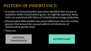 PATTERN OF INHERITANCE:
• A number of clinical disorders have been identified that are due to
mutations within mitochondrial genes. As might be expected, these
traits are associated with failure of mitochondrial energy production.
• Mitochondrial DNA exhibits two critical differences from the nuclear
genome that account for unusual patterns of inheritance of
mitochondrial genetic traits.
• These are:
MATERNAL
TRANSMISSION
HETEROPLASMY
 