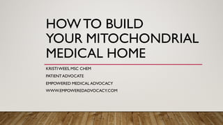 HOWTO BUILD
YOUR MITOCHONDRIAL
MEDICAL HOME
KRISTIWEES, MSC CHEM
PATIENTADVOCATE
EMPOWERED MEDICAL ADVOCACY
WWW.EMPOWEREDADVOCACY.COM
 
