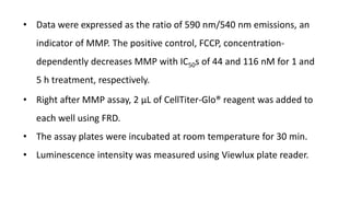 • Data were expressed as the ratio of 590 nm/540 nm emissions, an
indicator of MMP. The positive control, FCCP, concentration-
dependently decreases MMP with IC50s of 44 and 116 nM for 1 and
5 h treatment, respectively.
• Right after MMP assay, 2 μL of CellTiter-Glo® reagent was added to
each well using FRD.
• The assay plates were incubated at room temperature for 30 min.
• Luminescence intensity was measured using Viewlux plate reader.
 