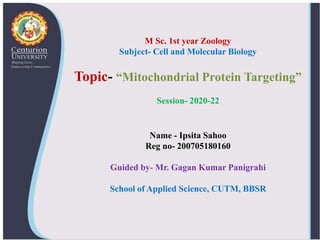 Name - Ipsita Sahoo
Reg no- 200705180160
Guided by- Mr. Gagan Kumar Panigrahi
School of Applied Science, CUTM, BBSR
M Sc. 1st year Zoology
Subject- Cell and Molecular Biology
Topic- “Mitochondrial Protein Targeting”
Session- 2020-22
 