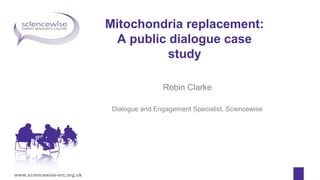 www.sciencewise-erc.org.uk
Mitochondria replacement:
A public dialogue case
study
Robin Clarke
Dialogue and Engagement Specialist, Sciencewise
 