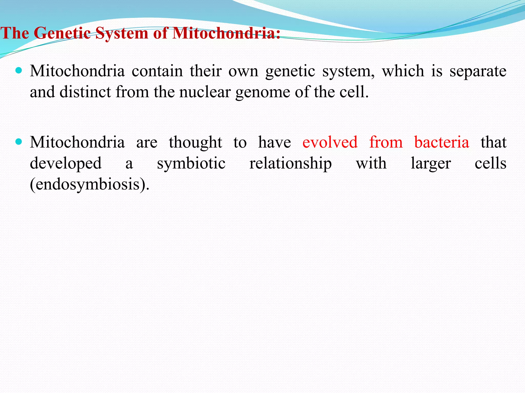 The Genetic System of Mitochondria:
 Mitochondria contain their own genetic system, which is separate
and distinct from the nuclear genome of the cell.
 Mitochondria are thought to have evolved from bacteria that
developed a symbiotic relationship with larger cells
(endosymbiosis).
 