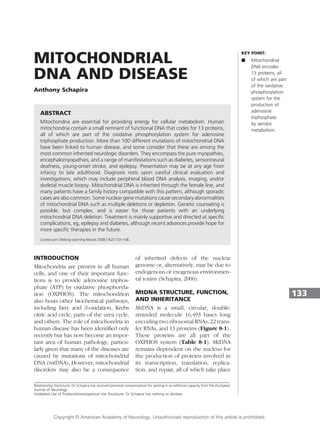 MITOCHONDRIAL
DNA AND DISEASE
Anthony Schapira
ABSTRACT
Mitochondria are essential for providing energy for cellular metabolism. Human
mitochondria contain a small remnant of functional DNA that codes for 13 proteins,
all of which are part of the oxidative phosphorylation system for adenosine
triphosphate production. More than 100 different mutations of mitochondrial DNA
have been linked to human disease, and some consider that these are among the
most common inherited neurologic disorders. They encompass the pure myopathies,
encephalomyopathies, and a range of manifestations such as diabetes, sensorineural
deafness, young-onset stroke, and epilepsy. Presentation may be at any age from
infancy to late adulthood. Diagnosis rests upon careful clinical evaluation and
investigations, which may include peripheral blood DNA analysis, imaging, and/or
skeletal muscle biopsy. Mitochondrial DNA is inherited through the female line, and
many patients have a family history compatible with this pattern, although sporadic
cases are also common. Some nuclear gene mutations cause secondary abnormalities
of mitochondrial DNA such as multiple deletions or depletion. Genetic counseling is
possible, but complex, and is easier for those patients with an underlying
mitochondrial DNA deletion. Treatment is mainly supportive and directed at specific
complications, eg, epilepsy and diabetes, although recent advances provide hope for
more specific therapies in the future.
Continuum Lifelong Learning Neurol 2008;14(2):133–148.
INTRODUCTION
Mitochondria are present in all human
cells, and one of their important func-
tions is to provide adenosine triphos-
phate (ATP) by oxidative phosphoryla-
tion (OXPHOS). The mitochondrion
also hosts other biochemical pathways,
including fatty acid b-oxidation, Krebs
citric acid cycle, parts of the urea cycle,
and others. The role of mitochondria in
human disease has been identified only
recently but has now become an impor-
tant area of human pathology, particu-
larly given that many of the diseases are
caused by mutations of mitochondrial
DNA (mtDNA). However, mitochondrial
disorders may also be a consequence
of inherited defects of the nuclear
genome or, alternatively, may be due to
endogenous or exogenous environmen-
tal toxins (Schapira, 2006).
MtDNA STRUCTURE, FUNCTION,
AND INHERITANCE
MtDNA is a small, circular, double-
stranded molecule 16,493 bases long
encoding two ribosomal RNAs, 22 trans-
fer RNAs, and 13 proteins (Figure 8-1).
These proteins are all part of the
OXPHOS system (Table 8-1). MtDNA
remains dependent on the nucleus for
the production of proteins involved in
its transcription, translation, replica-
tion, and repair, all of which take place
133
KEY POINT:
A Mitochondrial
DNA encodes
13 proteins, all
of which are part
of the oxidative
phosphorylation
system for the
production of
adenosine
triphosphate
by aerobic
metabolism.
Relationship Disclosure: Dr Schapira has received personal compensation for serving in an editorial capacity from the European
Journal of Neurology.
Unlabeled Use of Products/Investigational Use Disclosure: Dr Schapira has nothing to disclose.
Copyright @ American Academy of Neurology. Unauthorized reproduction of this article is prohibited.
 